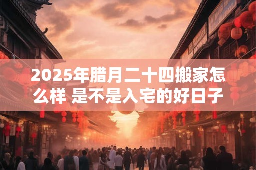 2025年腊月二十四搬家怎么样 是不是入宅的好日子