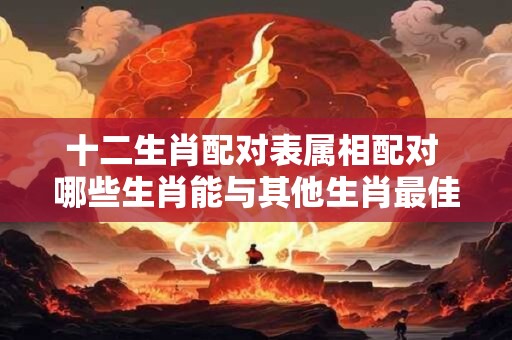 十二生肖配对表属相配对 哪些生肖能与其他生肖最佳配对