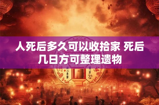 人死后多久可以收拾家 死后几日方可整理遗物
