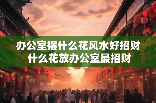 办公室摆什么花风水好招财 什么花放办公室最招财