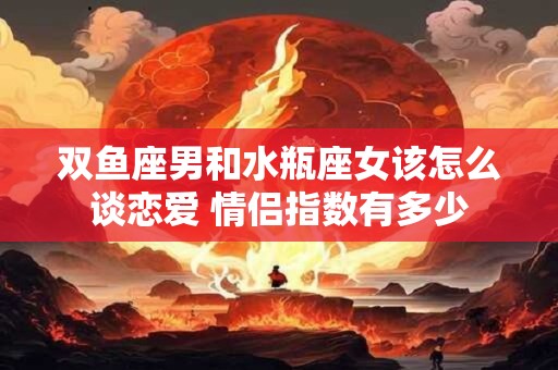 双鱼座男和水瓶座女该怎么谈恋爱 情侣指数有多少 双鱼座男和水瓶座女该怎么谈恋爱 情侣指数有多少