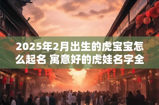 2025年2月出生的虎宝宝怎么起名 寓意好的虎娃名字全集