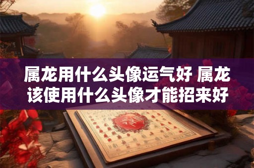 属龙用什么头像运气好 属龙该使用什么头像才能招来好运