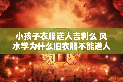 小孩子衣服送人吉利么 风水学为什么旧衣服不能送人