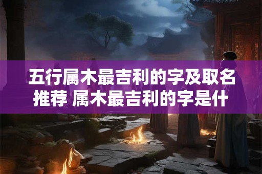 五行属木最吉利的字及取名推荐 属木最吉利的字是什么推荐木属性名字