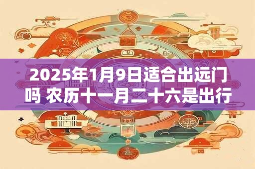 2025年1月9日适合出远门吗 农历十一月二十六是出行吉日吗