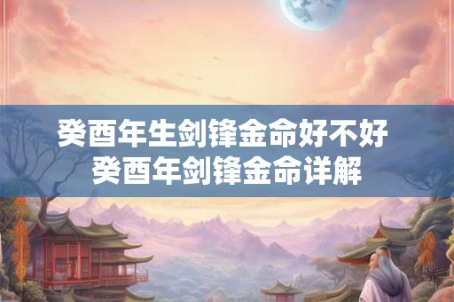 癸酉年生剑锋金命好不好 癸酉年剑锋金命详解