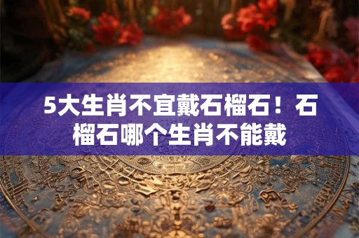 5大生肖不宜戴石榴石！石榴石哪个生肖不能戴
