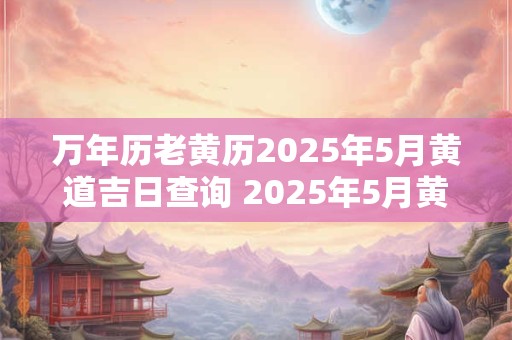 万年历老黄历2025年5月黄道吉日查询 2025年5月黄道吉日在老黄历中哪些日子