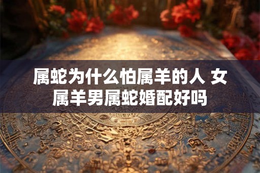 属蛇为什么怕属羊的人 女属羊男属蛇婚配好吗