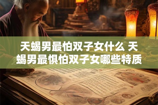 天蝎男最怕双子女什么 天蝎男最惧怕双子女哪些特质