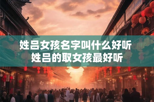姓吕女孩名字叫什么好听 姓吕的取女孩最好听