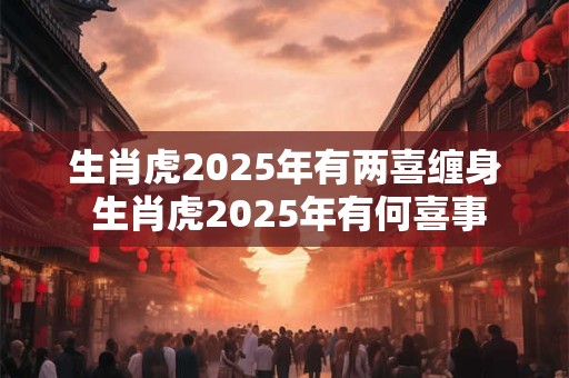 生肖虎2025年有两喜缠身 生肖虎2025年有何喜事