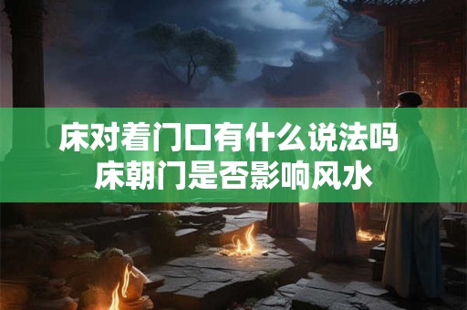 床对着门口有什么说法吗 床朝门是否影响风水 床对着门口有什么说法吗 床朝门是否影响风水