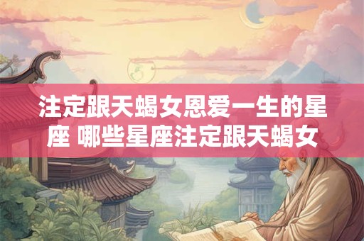 注定跟天蝎女恩爱一生的星座 哪些星座注定跟天蝎女恩爱一生