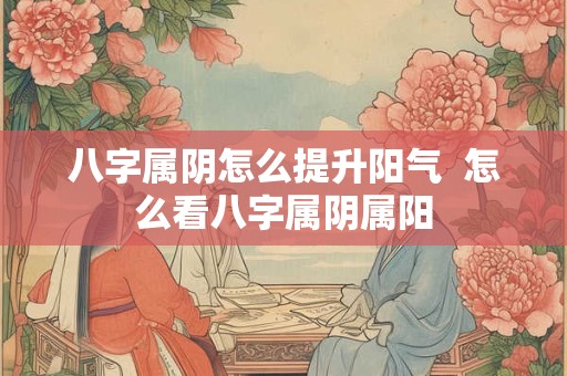 八字属阴怎么提升阳气  怎么看八字属阴属阳 八字属阴怎么提升阳气  怎么看八字属阴属阳