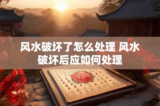 风水破坏了怎么处理 风水破坏后应如何处理