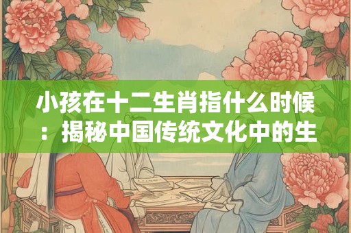 小孩在十二生肖指什么时候：揭秘中国传统文化中的生肖奥秘