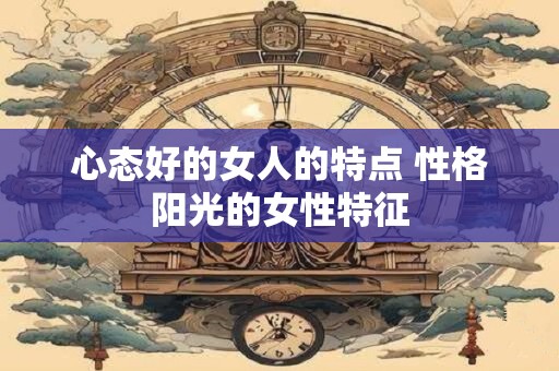 心态好的女人的特点 性格阳光的女性特征