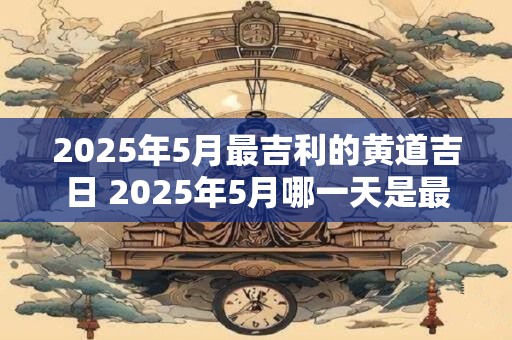 2025年5月最吉利的黄道吉日 2025年5月哪一天是最吉利的黄道吉日 2025年5月最吉利的黄道吉日 2025年5月哪一天是最吉利的黄道吉日