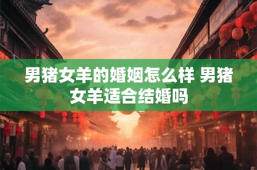 男猪女羊的婚姻怎么样 男猪女羊适合结婚吗