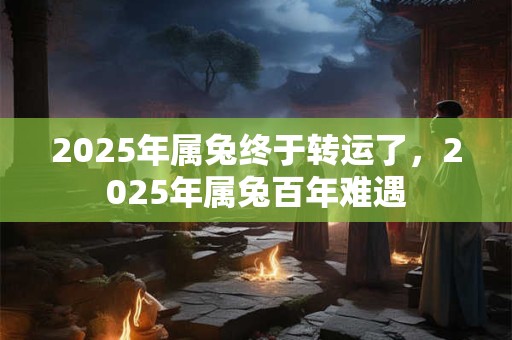 2025年属兔终于转运了，2025年属兔百年难遇