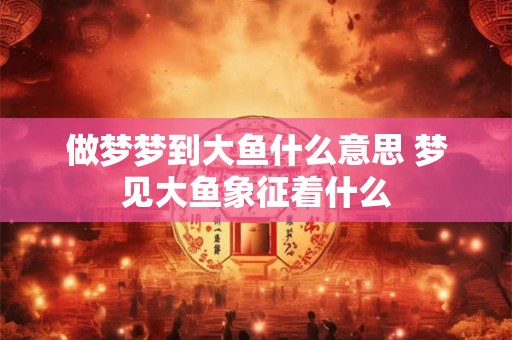 做梦梦到大鱼什么意思 梦见大鱼象征着什么 做梦梦到大鱼什么意思 梦见大鱼象征着什么