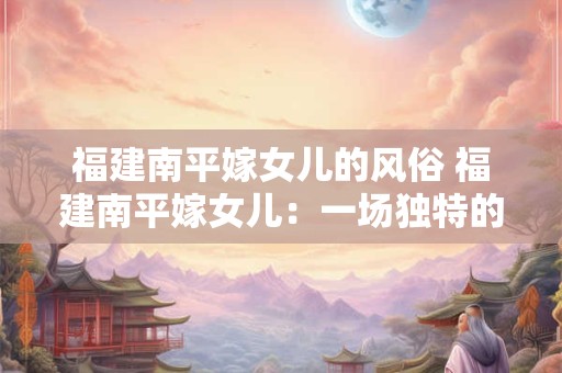 福建南平嫁女儿的风俗 福建南平嫁女儿：一场独特的文化盛宴