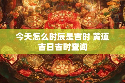 今天怎么时辰是吉时 黄道吉日吉时查询