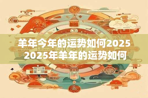 羊年今年的运势如何2025 2025年羊年的运势如何