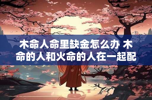木命人命里缺金怎么办 木命的人和火命的人在一起配吗