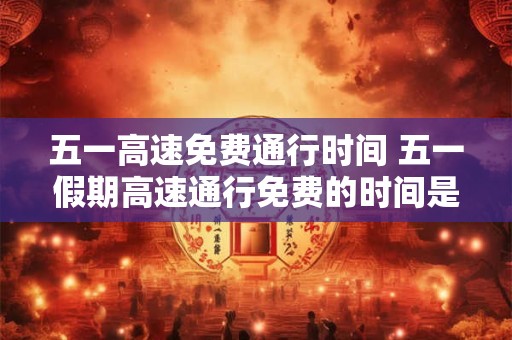 五一高速免费通行时间 五一假期高速通行免费的时间是什么