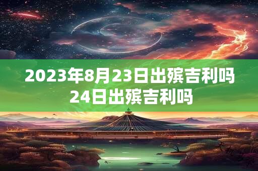 2023年8月23日出殡吉利吗 24日出殡吉利吗 2023年8月23日出殡吉利吗 24日出殡吉利吗
