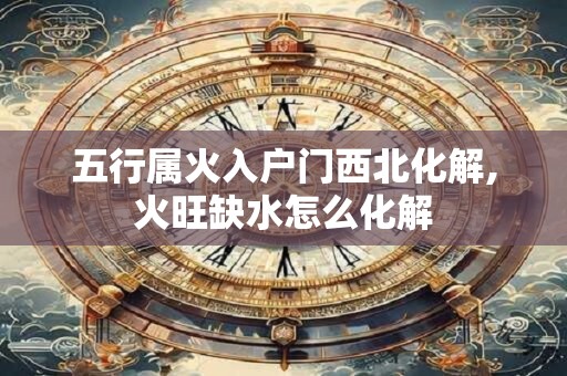 五行属火入户门西北化解,火旺缺水怎么化解