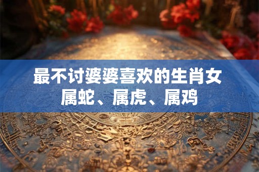 最不讨婆婆喜欢的生肖女 属蛇、属虎、属鸡