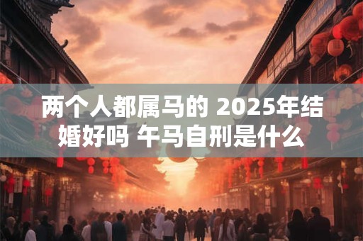 两个人都属马的 2025年结婚好吗 午马自刑是什么 两个人都属马的 2025年结婚好吗 午马自刑是什么