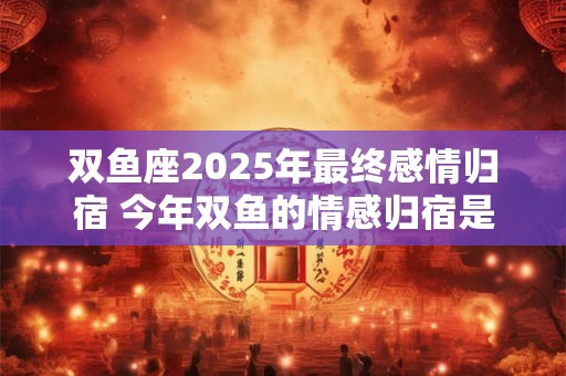 双鱼座2025年最终感情归宿 今年双鱼的情感归宿是谁