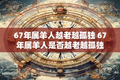 67年属羊人越老越孤独 67年属羊人是否越老越孤独