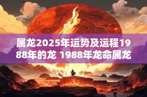 属龙2025年运势及运程1988年的龙 1988年龙命属龙2025年运势如何