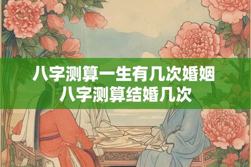 八字测算一生有几次婚姻 八字测算结婚几次
