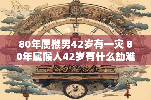 80年属猴男42岁有一灾 80年属猴人42岁有什么劫难