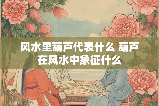风水里葫芦代表什么 葫芦在风水中象征什么