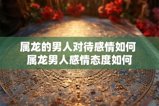 属龙的男人对待感情如何 属龙男人感情态度如何