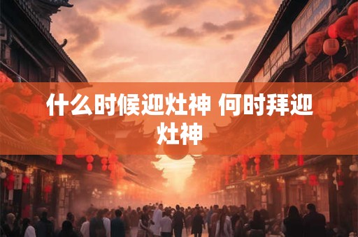 什么时候迎灶神 何时拜迎灶神 什么时候迎灶神 何时拜迎灶神