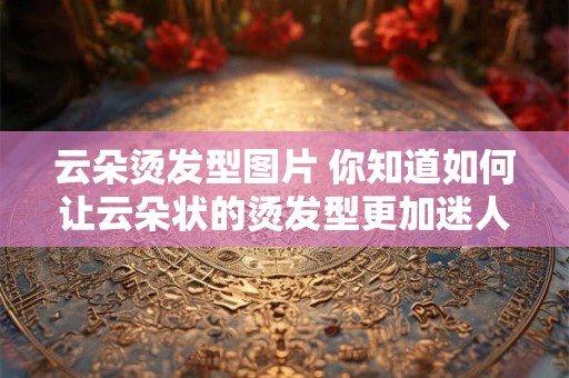 云朵烫发型图片 你知道如何让云朵状的烫发型更加迷人吗附图带你解锁
