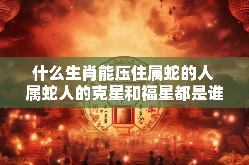 什么生肖能压住属蛇的人 属蛇人的克星和福星都是谁 什么生肖能压住属蛇的人 属蛇人的克星和福星都是谁