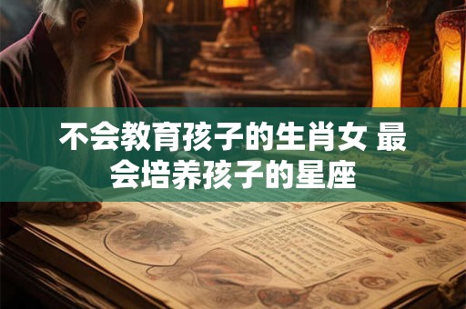 不会教育孩子的生肖女 最会培养孩子的星座