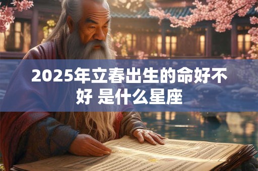 2025年立春出生的命好不好 是什么星座 2025年立春出生的命好不好 是什么星座
