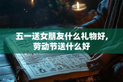 五一送女朋友什么礼物好,劳动节送什么好