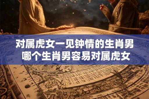 对属虎女一见钟情的生肖男 哪个生肖男容易对属虎女一见钟情 对属虎女一见钟情的生肖男 哪个生肖男容易对属虎女一见钟情